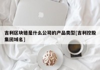 吉利区块链是什么公司的产品类型[吉利控股集团域名]